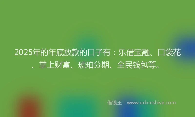 2025年的年底放款的口子有：乐借宝融、口袋花、掌上财富、琥珀分期、全民钱包等。