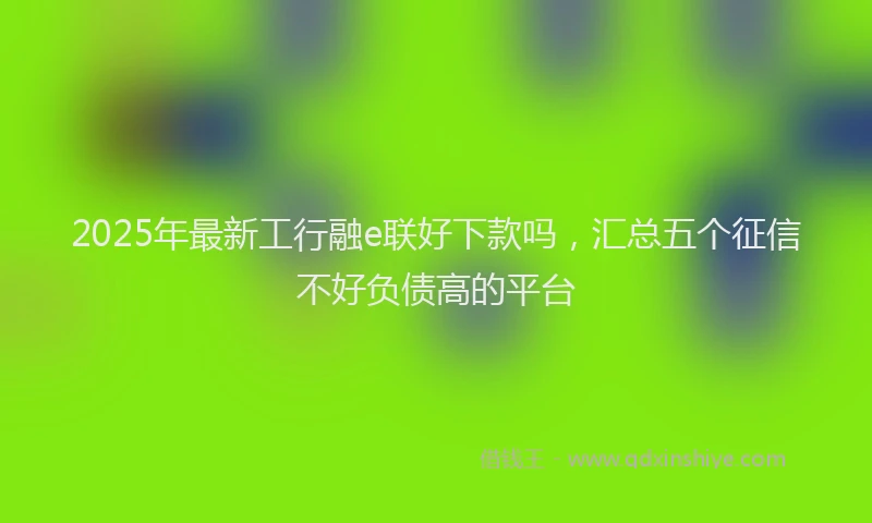 2025年最新工行融e联好下款吗，汇总五个征信不好负债高的平台