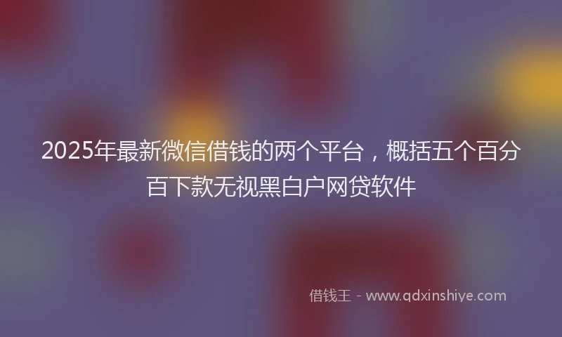 2025年最新微信借钱的两个平台，概括五个百分百下款无视黑白户网贷软件