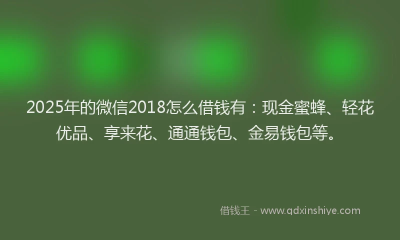 2025年的微信2018怎么借钱有：现金蜜蜂、轻花优品、享来花、通通钱包、金易钱包等。