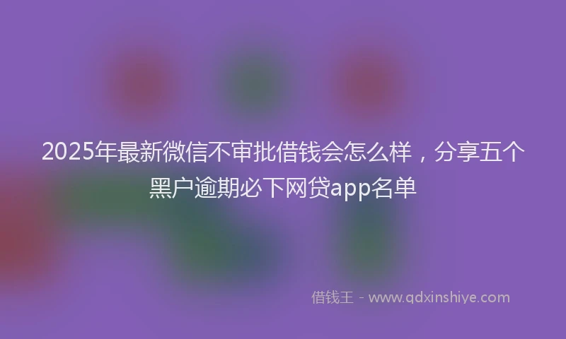 2025年最新微信不审批借钱会怎么样，分享五个黑户逾期必下网贷app名单