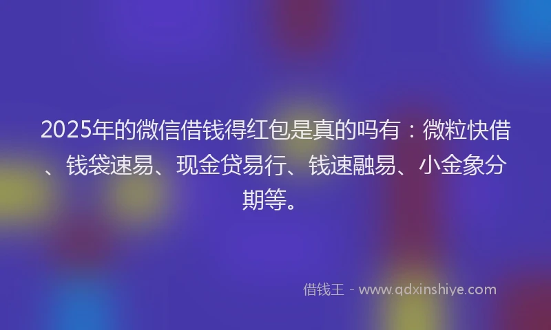 2025年的微信借钱得红包是真的吗有：微粒快借、钱袋速易、现金贷易行、钱速融易、小金象分期等。