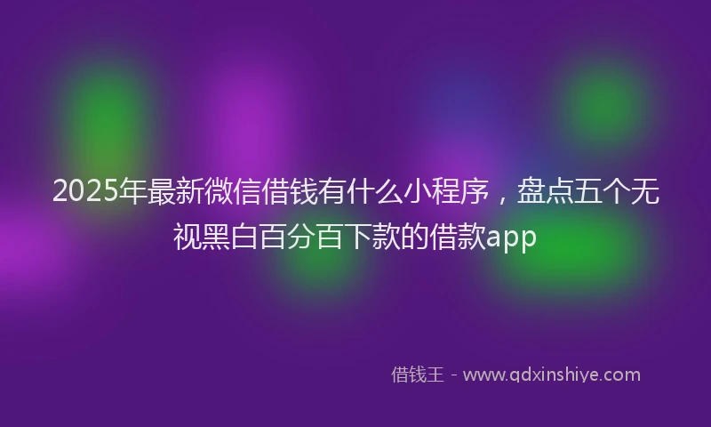 2025年最新微信借钱有什么小程序，盘点五个无视黑白百分百下款的借款app