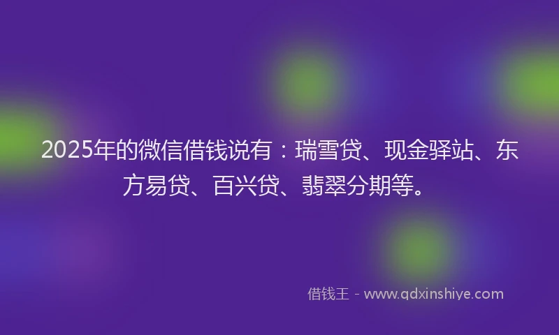 2025年的微信借钱说有：瑞雪贷、现金驿站、东方易贷、百兴贷、翡翠分期等。
