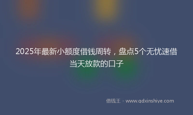 2025年最新小额度借钱周转，盘点5个无忧速借当天放款的口子