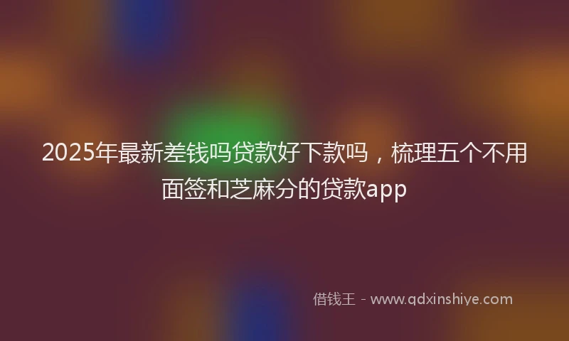 2025年最新差钱吗贷款好下款吗，梳理五个不用面签和芝麻分的贷款app