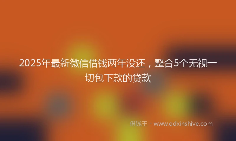 2025年最新微信借钱两年没还，整合5个无视一切包下款的贷款
