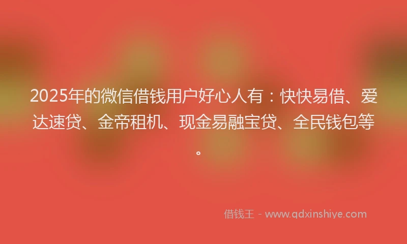 2025年的微信借钱用户好心人有：快快易借、爱达速贷、金帝租机、现金易融宝贷、全民钱包等。