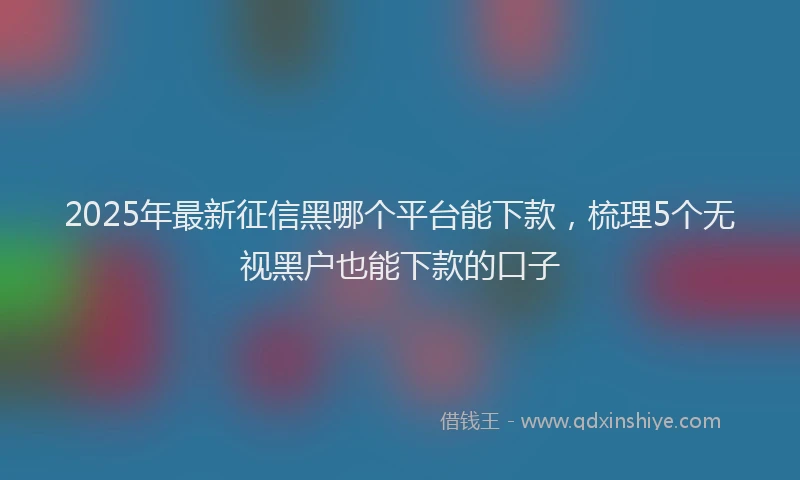 2025年最新征信黑哪个平台能下款，梳理5个无视黑户也能下款的口子