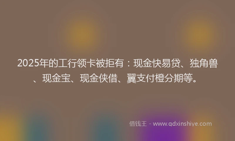 2025年的工行领卡被拒有：现金快易贷、独角兽、现金宝、现金侠借、翼支付橙分期等。