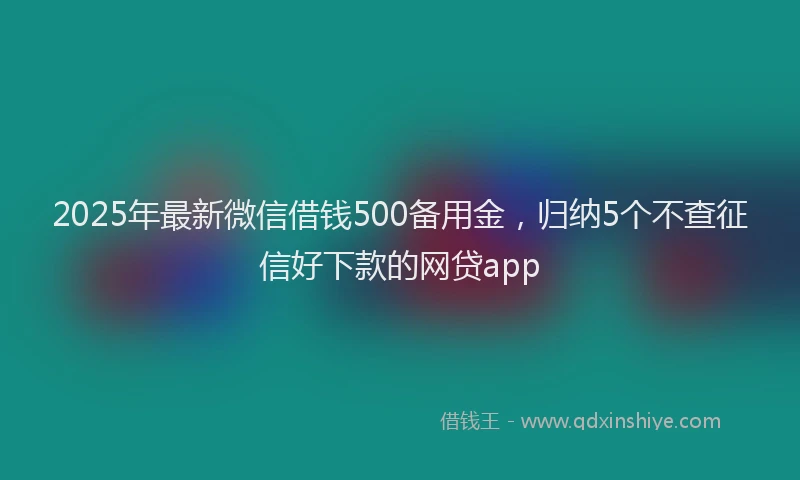 2025年最新微信借钱500备用金，归纳5个不查征信好下款的网贷app