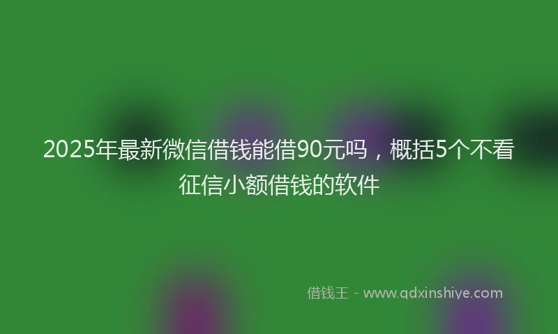 2025年最新微信借钱能借90元吗，概括5个不看征信小额借钱的软件
