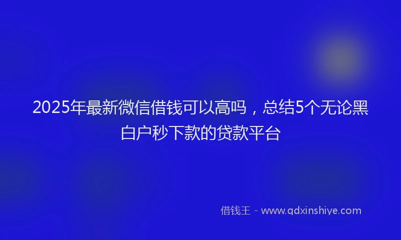 2025年最新微信借钱可以高吗，总结5个无论黑白户秒下款的贷款平台