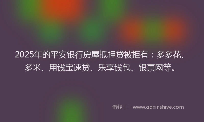 2025年的平安银行房屋抵押贷被拒有：多多花、多米、用钱宝速贷、乐享钱包、银票网等。