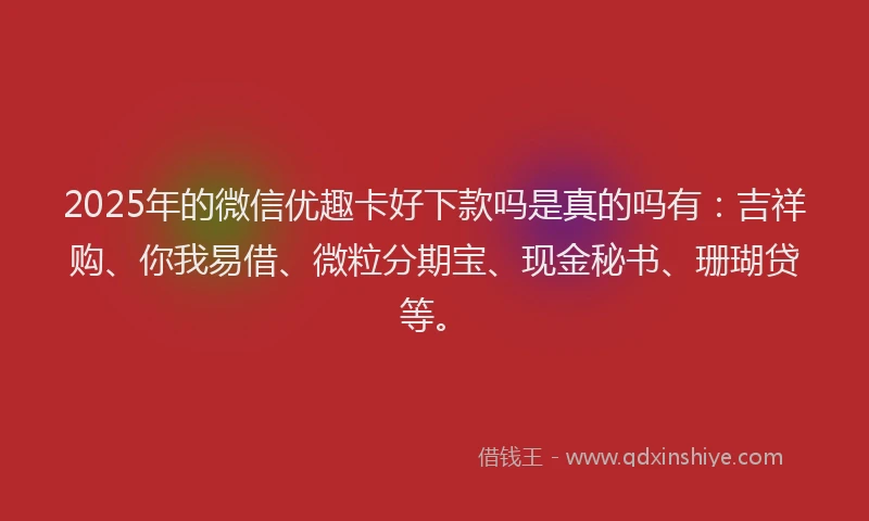 2025年的微信优趣卡好下款吗是真的吗有：吉祥购、你我易借、微粒分期宝、现金秘书、珊瑚贷等。