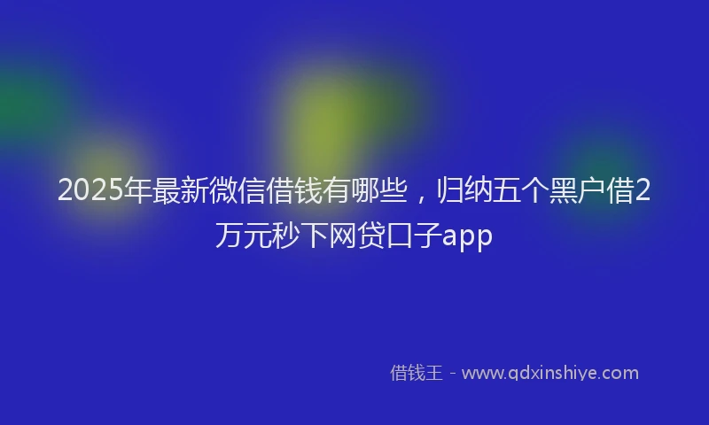 2025年最新微信借钱有哪些，归纳五个黑户借2万元秒下网贷口子app
