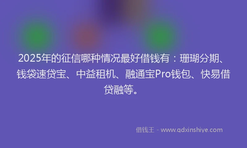 2025年的征信哪种情况最好借钱有：珊瑚分期、钱袋速贷宝、中益租机、融通宝Pro钱包、快易借贷融等。