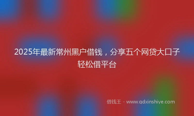 2025年最新常州黑户借钱，分享五个网贷大口子轻松借平台