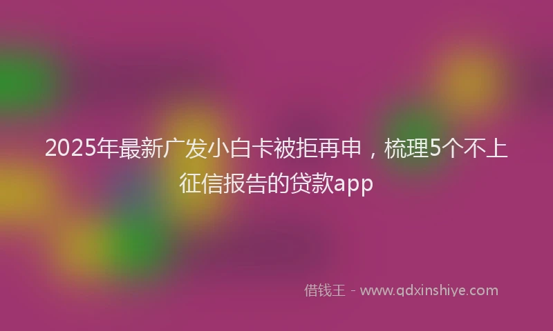 2025年最新广发小白卡被拒再申，梳理5个不上征信报告的贷款app