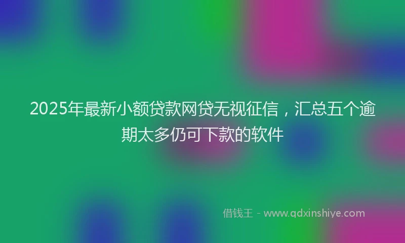 2025年最新小额贷款网贷无视征信，汇总五个逾期太多仍可下款的软件