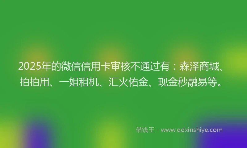 2025年的微信信用卡审核不通过有：森泽商城、拍拍用、一姐租机、汇火佑金、现金秒融易等。