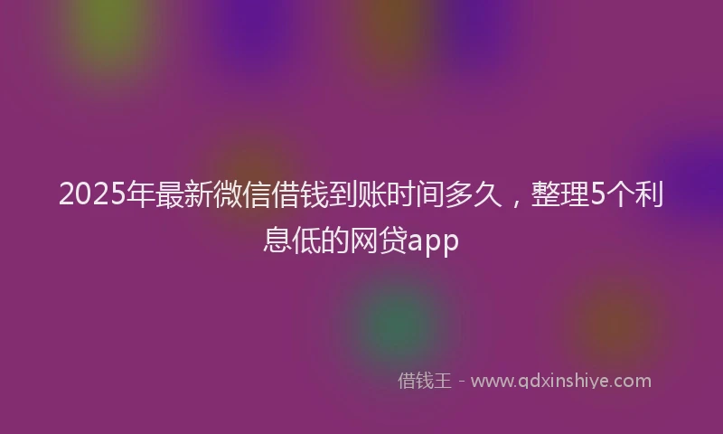 2025年最新微信借钱到账时间多久，整理5个利息低的网贷app