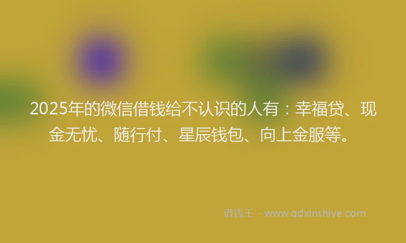 2025年的微信借钱给不认识的人有：幸福贷、现金无忧、随行付、星辰钱包、向上金服等。
