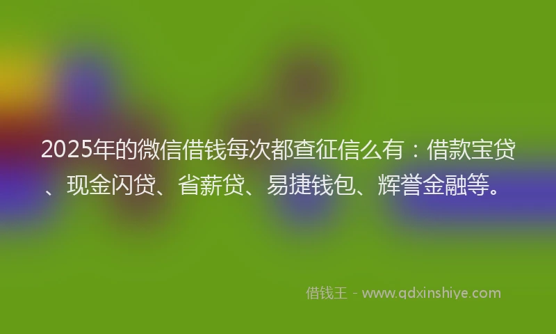 2025年的微信借钱每次都查征信么有：借款宝贷、现金闪贷、省薪贷、易捷钱包、辉誉金融等。