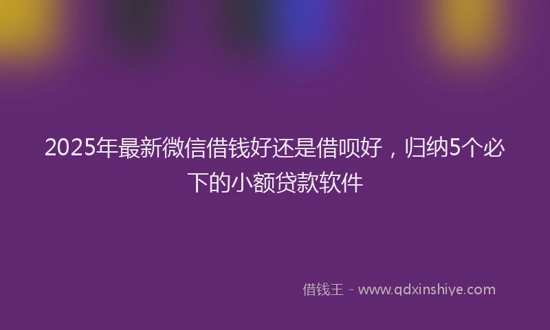2025年最新微信借钱好还是借呗好，归纳5个必下的小额贷款软件