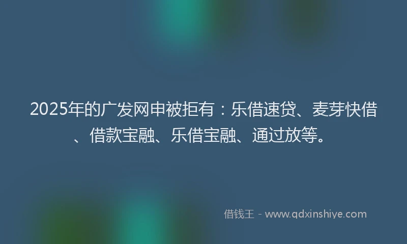 2025年的广发网申被拒有：乐借速贷、麦芽快借、借款宝融、乐借宝融、通过放等。