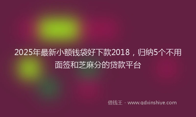 2025年最新小额钱袋好下款2018，归纳5个不用面签和芝麻分的贷款平台
