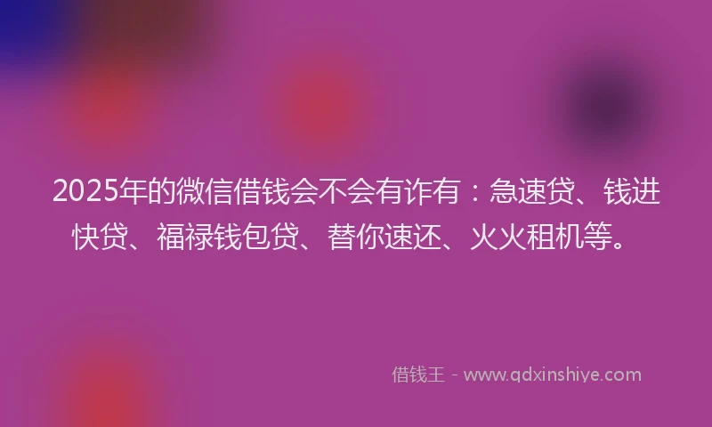 2025年的微信借钱会不会有诈有：急速贷、钱进快贷、福禄钱包贷、替你速还、火火租机等。