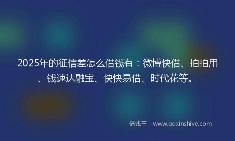 2025年的征信差怎么借钱有：微博快借、拍拍用、钱速达融宝、快快易借、时代花等。