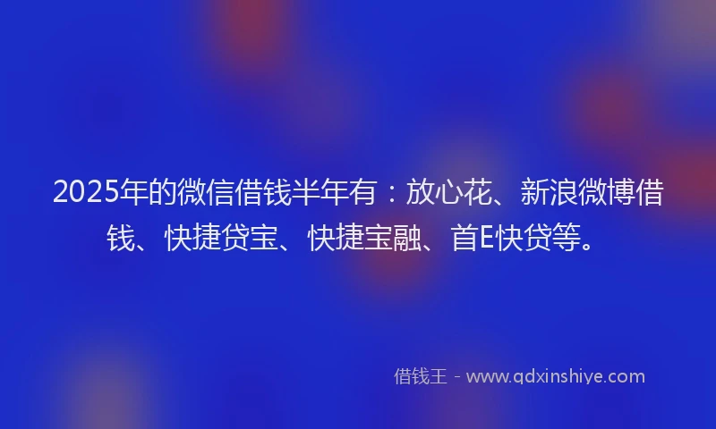2025年的微信借钱半年有：放心花、新浪微博借钱、快捷贷宝、快捷宝融、首E快贷等。
