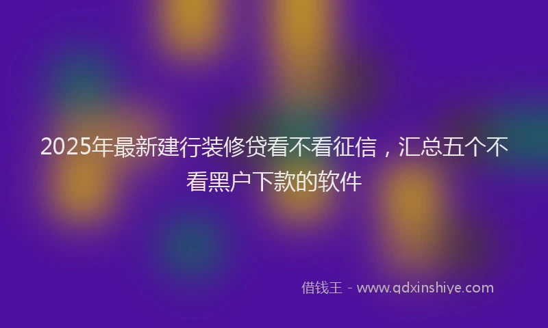 2025年最新建行装修贷看不看征信，汇总五个不看黑户下款的软件