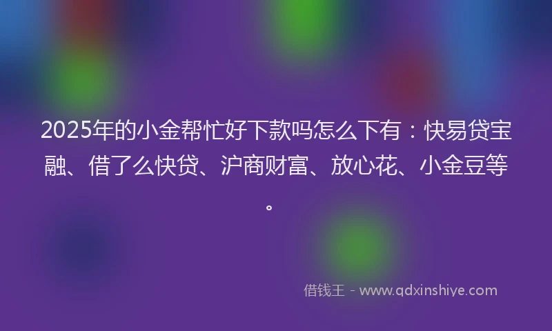 2025年的小金帮忙好下款吗怎么下有：快易贷宝融、借了么快贷、沪商财富、放心花、小金豆等。