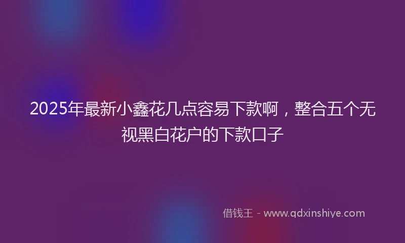 2025年最新小鑫花几点容易下款啊，整合五个无视黑白花户的下款口子