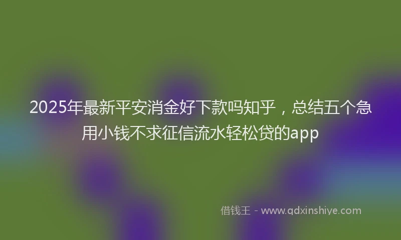 2025年最新平安消金好下款吗知乎，总结五个急用小钱不求征信流水轻松贷的app