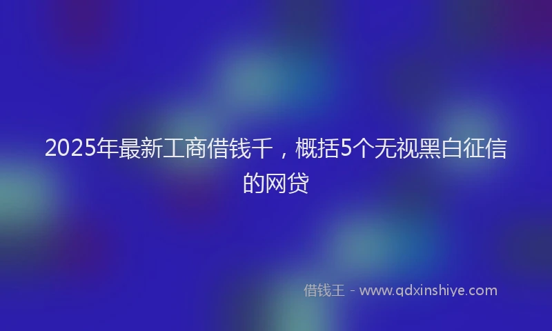 2025年最新工商借钱千，概括5个无视黑白征信的网贷