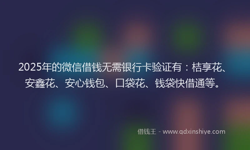 2025年的微信借钱无需银行卡验证有：桔享花、安鑫花、安心钱包、口袋花、钱袋快借通等。