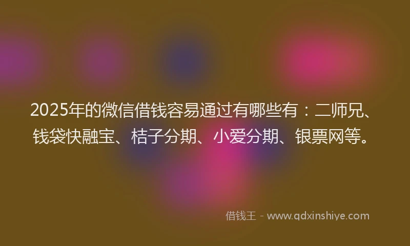 2025年的微信借钱容易通过有哪些有：二师兄、钱袋快融宝、桔子分期、小爱分期、银票网等。