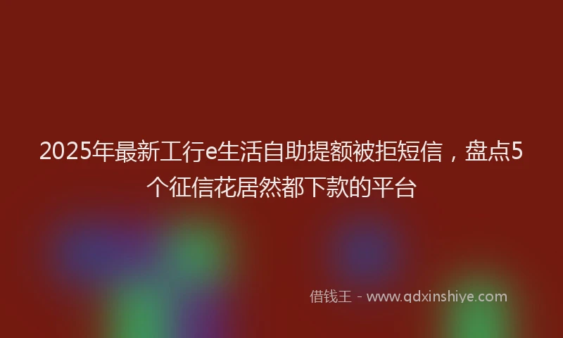 2025年最新工行e生活自助提额被拒短信，盘点5个征信花居然都下款的平台