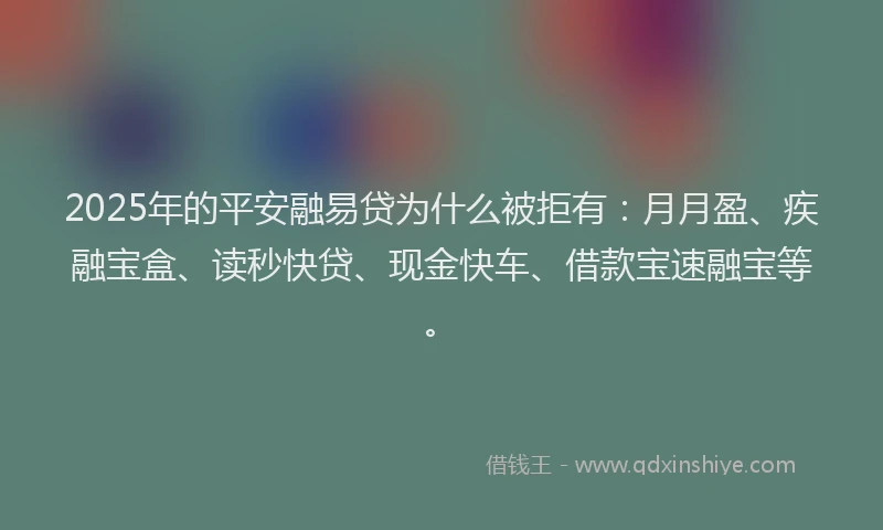 2025年的平安融易贷为什么被拒有：月月盈、疾融宝盒、读秒快贷、现金快车、借款宝速融宝等。