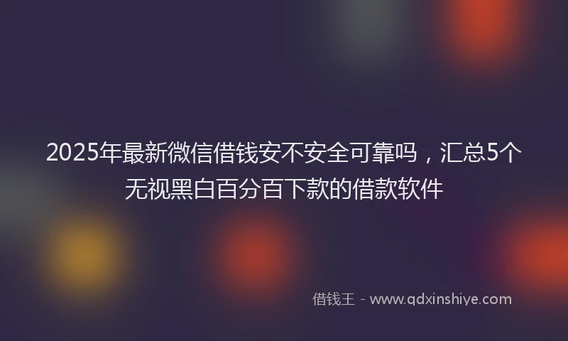 2025年最新微信借钱安不安全可靠吗，汇总5个无视黑白百分百下款的借款软件