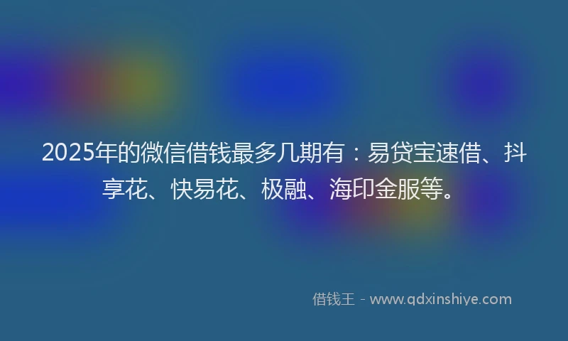 2025年的微信借钱最多几期有：易贷宝速借、抖享花、快易花、极融、海印金服等。