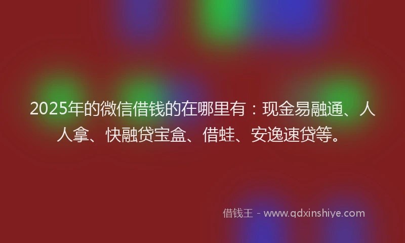 2025年的微信借钱的在哪里有：现金易融通、人人拿、快融贷宝盒、借蛙、安逸速贷等。