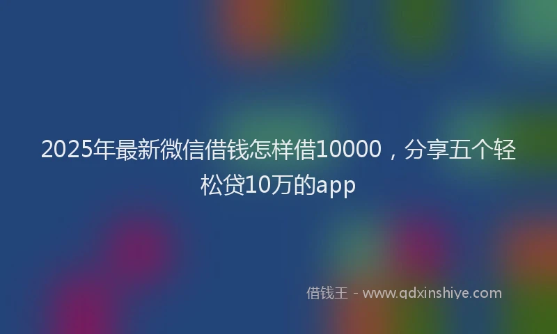 2025年最新微信借钱怎样借10000，分享五个轻松贷10万的app