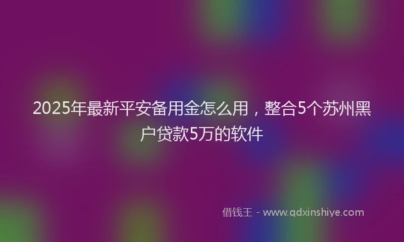 2025年最新平安备用金怎么用，整合5个苏州黑户贷款5万的软件