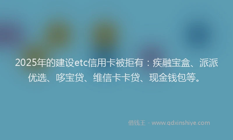 2025年的建设etc信用卡被拒有：疾融宝盒、派派优选、哆宝贷、维信卡卡贷、现金钱包等。