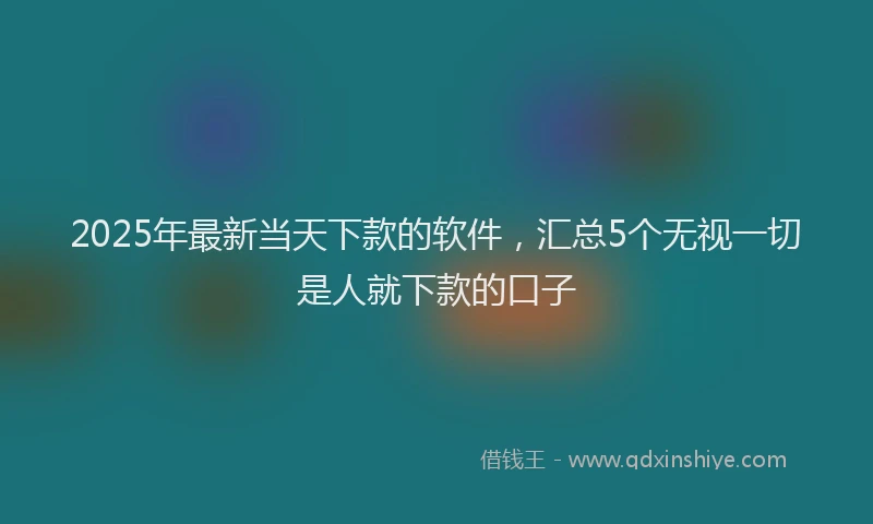 2025年最新当天下款的软件，汇总5个无视一切是人就下款的口子